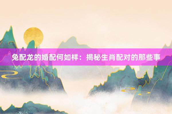 兔配龙的婚配何如样：揭秘生肖配对的那些事