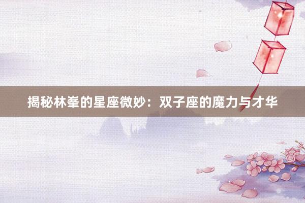 揭秘林峯的星座微妙：双子座的魔力与才华