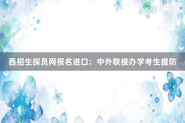 西招生探员网报名进口：中外联接办学考生提防