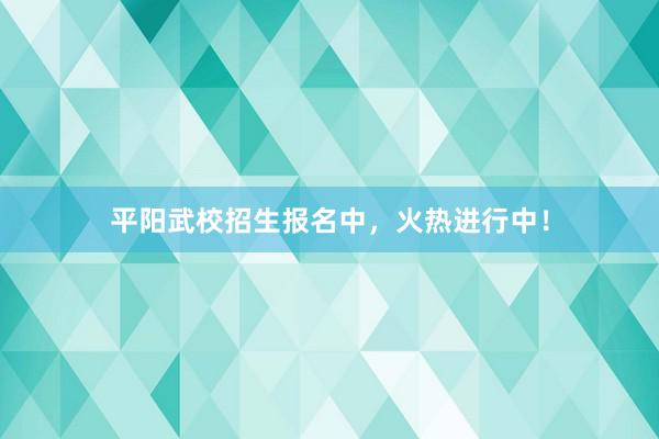 平阳武校招生报名中，火热进行中！