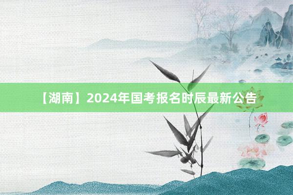 【湖南】2024年国考报名时辰最新公告