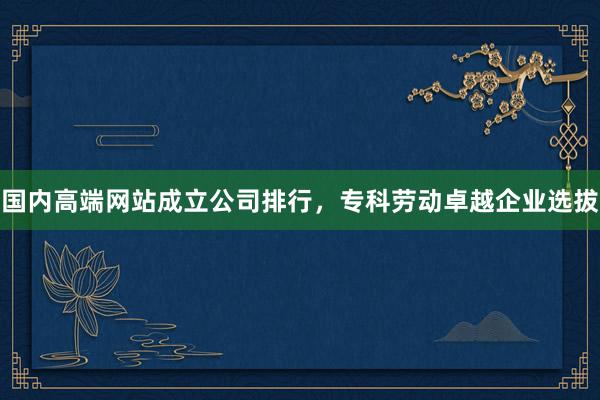 国内高端网站成立公司排行，专科劳动卓越企业选拔