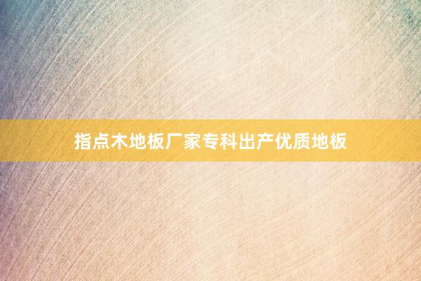指点木地板厂家专科出产优质地板