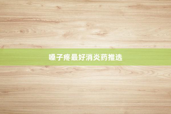 嗓子疼最好消炎药推选