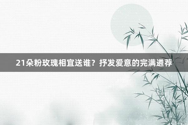 21朵粉玫瑰相宜送谁？抒发爱意的完满遴荐